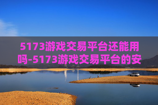 5173游戏交易平台还能用吗-5173游戏交易平台的安全性分析