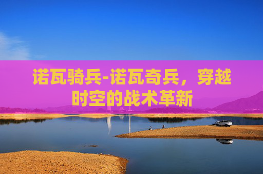 诺瓦骑兵-诺瓦奇兵，穿越时空的战术革新