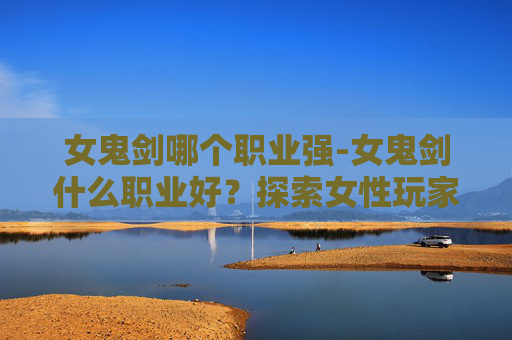 女鬼剑哪个职业强-女鬼剑什么职业好？探索女性玩家的完美选择