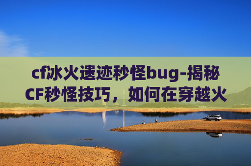 cf冰火遗迹秒怪bug-揭秘CF秒怪技巧，如何在穿越火线中快速击败敌人