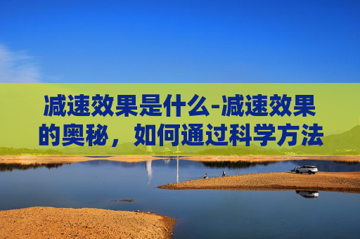 减速效果是什么-减速效果的奥秘,如何通过科学方法实现有效的减速? 减速效果是什么-减速效果的奥秘,如何通过科学方法实现有效的减速?