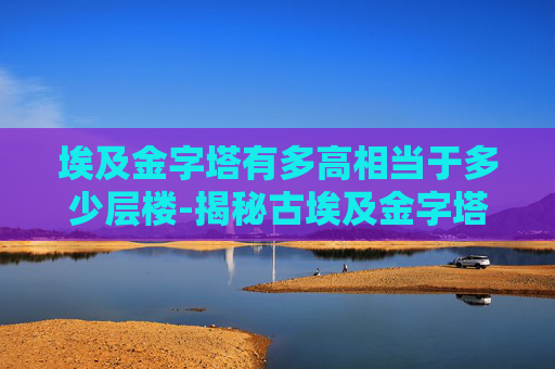 埃及金字塔有多高相当于多少层楼-揭秘古埃及金字塔的惊人高度