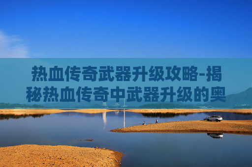 热血传奇武器升级攻略-揭秘热血传奇中武器升级的奥秘