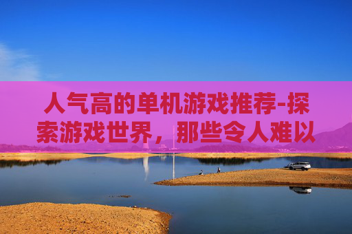 人气高的单机游戏推荐-探索游戏世界，那些令人难以忘怀的单机游戏