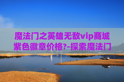 魔法门之英雄无敌vip商城紫色徽章价格?-探索魔法门之英雄无敌v，一场史诗般的战斗之旅