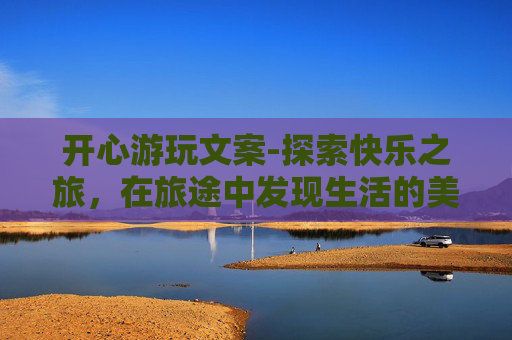 开心游玩文案-探索快乐之旅，在旅途中发现生活的美好