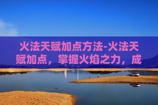 火法天赋加点方法-火法天赋加点，掌握火焰之力，成为真正的法师