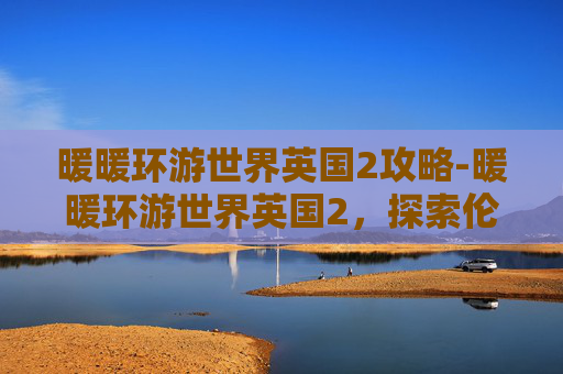 暖暖环游世界英国2攻略-暖暖环游世界英国2，探索伦敦的心脏地带