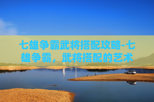 七雄争霸武将搭配攻略-七雄争霸，武将搭配的艺术