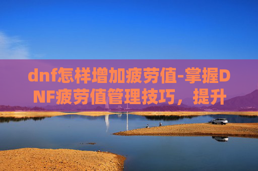 dnf怎样增加疲劳值-掌握DNF疲劳值管理技巧，提升游戏效率与乐趣