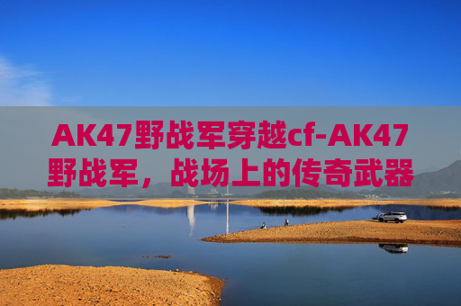 AK47野战军穿越cf-AK47野战军，战场上的传奇武器