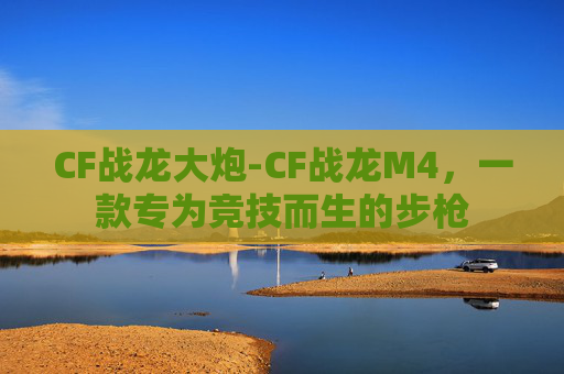 CF战龙大炮-CF战龙M4，一款专为竞技而生的步枪