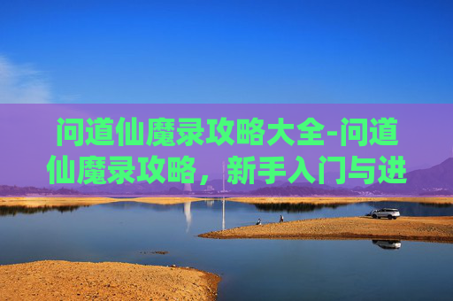 问道仙魔录攻略大全-问道仙魔录攻略，新手入门与进阶指南