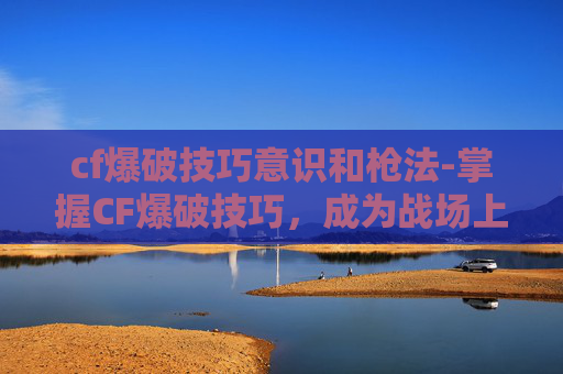 cf爆破技巧意识和枪法-掌握CF爆破技巧,成为战场上的无声杀手 cf爆破技巧意识和枪法-掌握CF爆破技巧,成为战场上的无声杀手