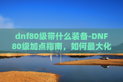 dnf80级带什么装备-DNF80级加点指南，如何最大化你的输出与生存能力