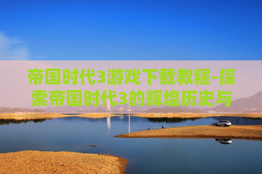 帝国时代3游戏下载教程-探索帝国时代3的辉煌历史与现代魅力