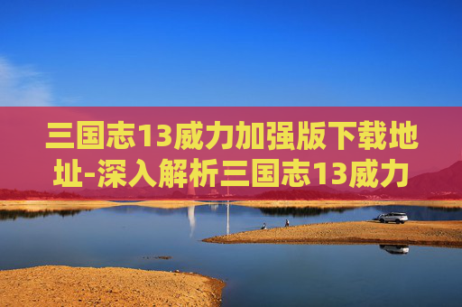 三国志13威力加强版下载地址-深入解析三国志13威力加强版破解版的魅力与挑战