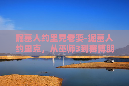掘墓人约里克老婆-掘墓人约里克，从巫师3到赛博朋克2077的不朽传说
