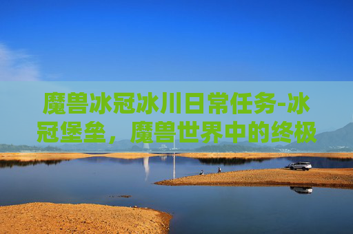 魔兽冰冠冰川日常任务-冰冠堡垒，魔兽世界中的终极挑战