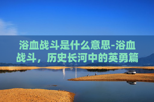 浴血战斗是什么意思-浴血战斗，历史长河中的英勇篇章