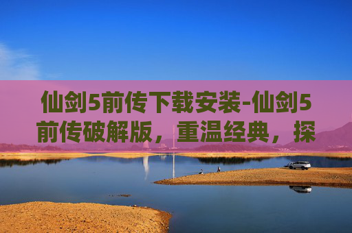 仙剑5前传下载安装-仙剑5前传破解版，重温经典，探索未解之谜