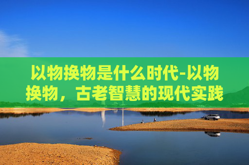 以物换物是什么时代-以物换物，古老智慧的现代实践