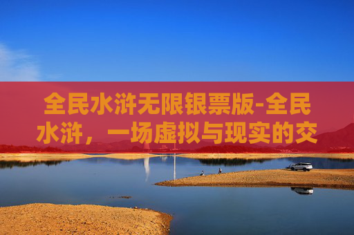 全民水浒无限银票版-全民水浒，一场虚拟与现实的交织之旅