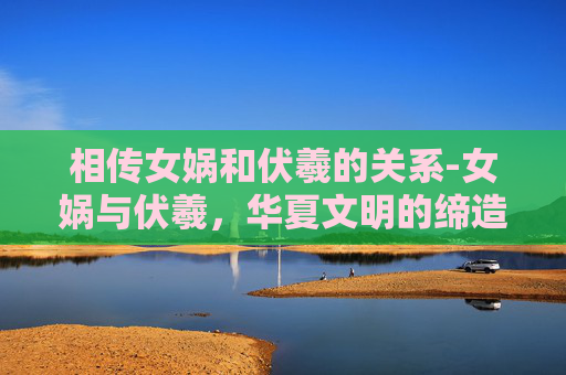 相传女娲和伏羲的关系-女娲与伏羲，华夏文明的缔造者