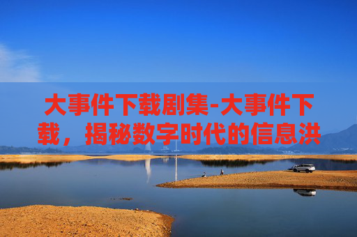 大事件下载剧集-大事件下载，揭秘数字时代的信息洪流