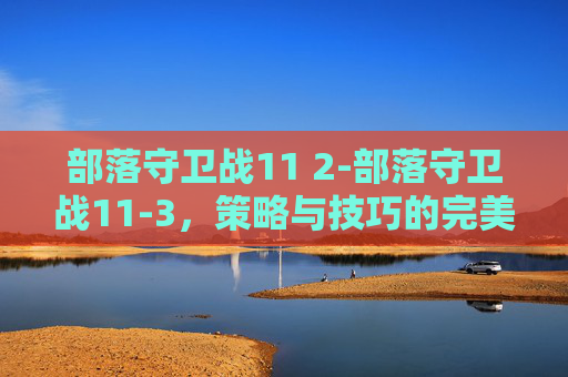 部落守卫战11 2-部落守卫战11-3，策略与技巧的完美结合
