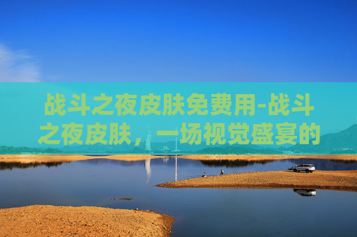战斗之夜皮肤免费用-战斗之夜皮肤，一场视觉盛宴的开启