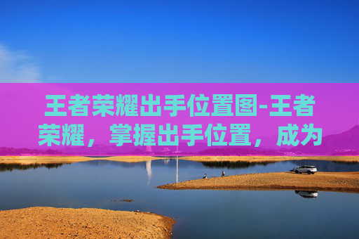 王者荣耀出手位置图-王者荣耀，掌握出手位置，成为场上的主宰者