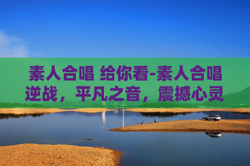 素人合唱 给你看-素人合唱逆战，平凡之音，震撼心灵