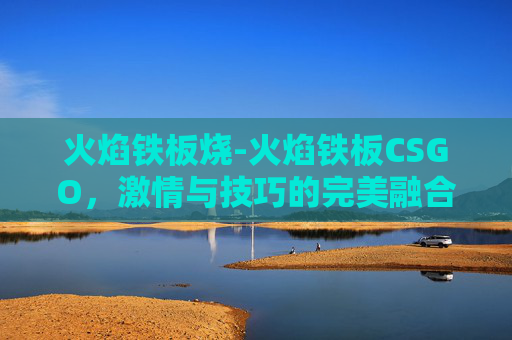 火焰铁板烧-火焰铁板CSGO，激情与技巧的完美融合