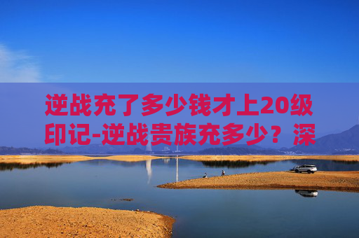 逆战充了多少钱才上20级印记-逆战贵族充多少？深入解析游戏内消费与充值策略