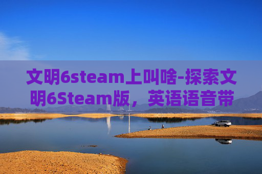 文明6steam上叫啥-探索文明6Steam版，英语语音带来的全新游戏体验