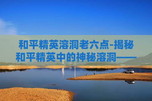 和平精英溶洞老六点-揭秘和平精英中的神秘溶洞——隐藏地点大公开! 和平精英溶洞老六点-揭秘和平精英中的神秘溶洞——隐藏地点大公开!