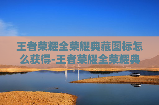王者荣耀全荣耀典藏图标怎么获得-王者荣耀全荣耀典藏图标，解锁游戏生涯的终极荣耀