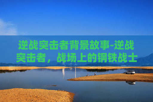 逆战突击者背景故事-逆战突击者，战场上的钢铁战士