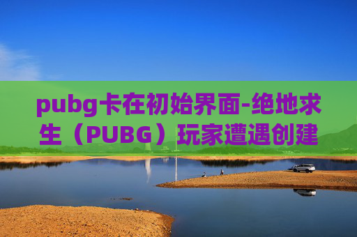 pubg卡在初始界面-绝地求生（PUBG）玩家遭遇创建角色卡在界面问题