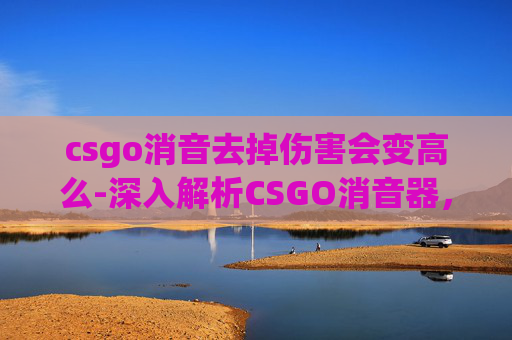 csgo消音去掉伤害会变高么-深入解析CSGO消音器，威力与实战应用