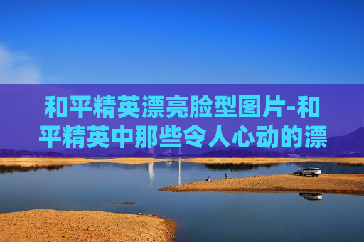 和平精英漂亮脸型图片-和平精英中那些令人心动的漂亮脸型