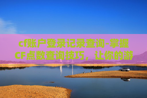 cf账户登录记录查询-掌握CF点数查询技巧，让你的游戏之路更加顺畅
