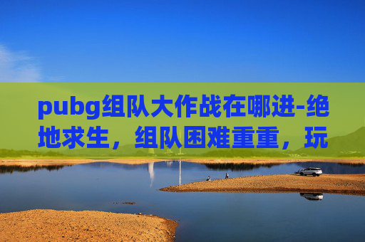 pubg组队大作战在哪进-绝地求生，组队困难重重，玩家如何突破障碍？