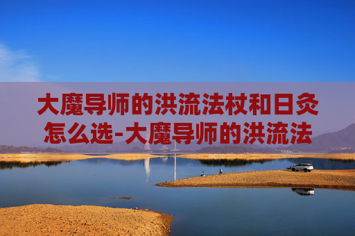 大魔导师的洪流法杖和日灸怎么选-大魔导师的洪流法杖