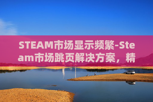 STEAM市场显示频繁-Steam市场跳页解决方案，精准定位与高效优化全指南