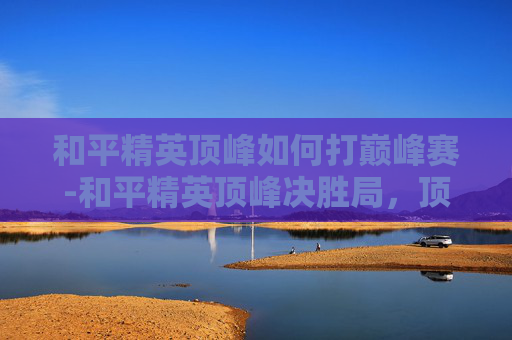 和平精英顶峰如何打巅峰赛-和平精英顶峰决胜局,顶尖玩家全要素博弈的策略全解析 和平精英顶峰如何打巅峰赛-和平精英顶峰决胜局,顶尖玩家全要素博弈的策略全解析