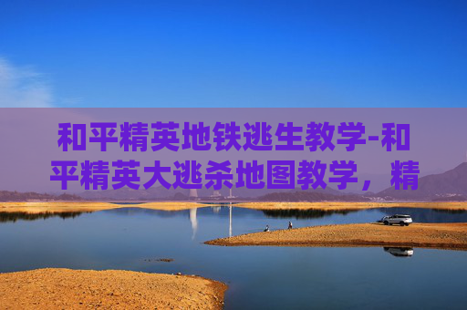 和平精英地铁逃生教学-和平精英大逃杀地图教学，精准规划，高效通关，轻松征服全图！