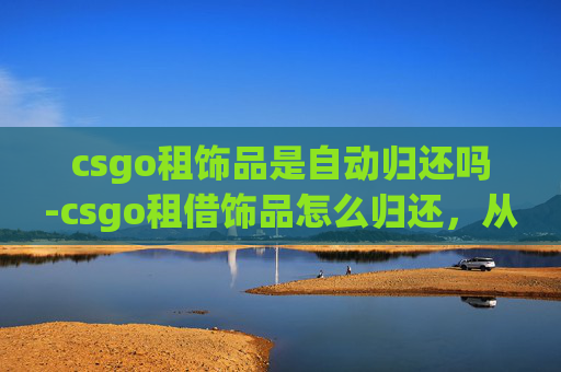 csgo租饰品是自动归还吗-csgo租借饰品怎么归还，从流程到注意事项，全方位解答你的困惑