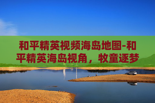 和平精英视频海岛地图-和平精英海岛视角，牧童逐梦，在战火海岛谱写突围新篇章
